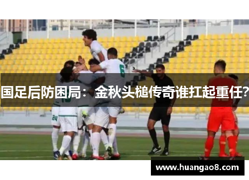 国足后防困局:金秋头槌传奇谁扛起重任? 国足后防困局:金秋头槌传奇谁扛起重任?